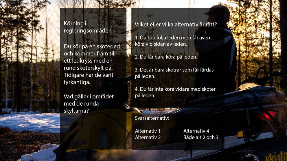 Körning i regleringsområden
Du kör på en skoterled och kommer fram till ett ledkryss med en rund skoterskylt på.
Tidigare har de varit fyrkantiga. Vad gäller i området med de runda skyltarna?

Vilket eller vilka alternativ är rätt?

1. Du bör följa leden men får även köra vid sidan av leden.
2. Du får bara köra på leden.
3. Det är bara skotrar som får färdas på leden.
4. Du får inte köra vidare med skoter på leden.
Du får inte köra vidare med skoter på leden.