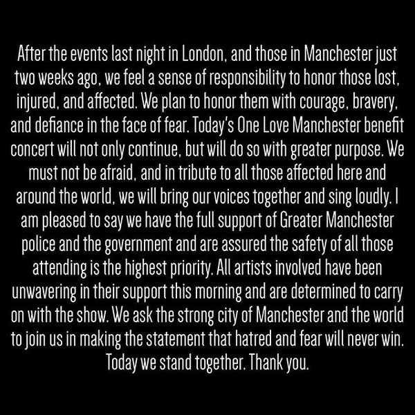 After the events last night in London, and those in Manchester just two weeks ago, we feel a sense of responsibility to honor those lost, injured, and affected. We plan to honor them with courage, bravery, and defiance in the face of fear. Today's One Love Manchester benefit concert will not only continue, but will do so with greater purpose. We must not be afraid, and in tribute to all those affected here and around the world, we will bring our voices together and sing loudly. I am pleased to say we have the full support of Greater Manchester police and the government and are assured the safety of all those attending is the highest priority. All artists involved have been unwavering in their support this morning and are determined to carry on with the show. We ask the strong city of Manchester and the world to join us in making the statement that hatred and fear will never win. Today we stand together. Thank you.